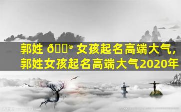 郭姓 💮 女孩起名高端大气,郭姓女孩起名高端大气2020年